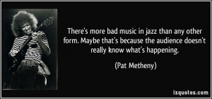 There's more bad music in jazz than any other form. Maybe that's ...
