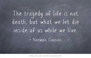 The tragedy of life is not death, but what we let die inside of us ...
