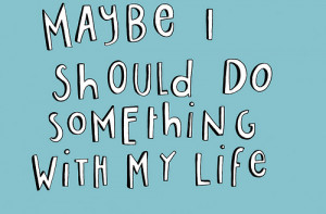 Maybe i should do something with my life.