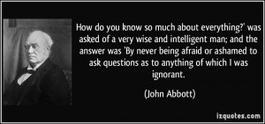 ... to ask questions as to anything of which I was ignorant. - John Abbott