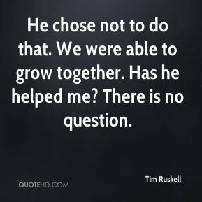 He chose not to do that. We were able to grow together. Has he helped ...