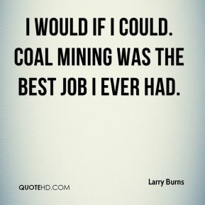 ... Burns - I would if I could. Coal mining was the best job I ever had