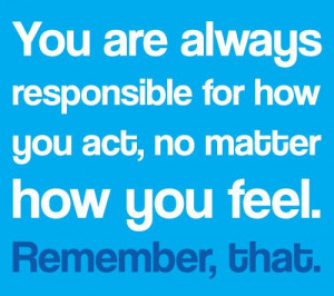 You are always responsible for how you act, no matter how you feel ...