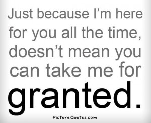 ... here for you all the time, doesn't mean you can take me for granted