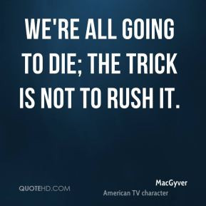 MacGyver - We're all going to die; the trick is not to rush it.