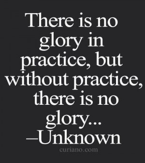 THERE IS NO GLORY IN PRACTICE, BUT WITHOUT PRACTICE, THERE IS NO GLORY ...