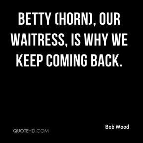 Bob Wood - Betty (Horn), our waitress, is why we keep coming back.