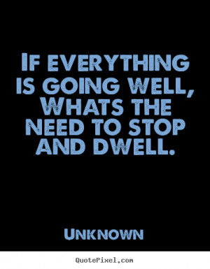 If everything is going well,whats the need to stop and dwell. Unknown ...