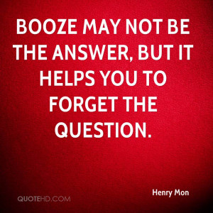 Booze may not be the answer, but it helps you to forget the question.