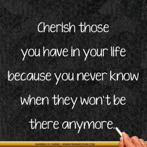 Cherish those you have in your life because you never know when they ...