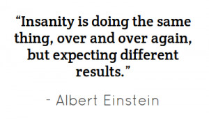 Insanity is doing the same thing, over and over again,