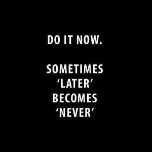 Do it now...later becomes never.
