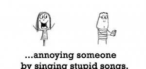 happiness is annoying someone by singing stupid songs D