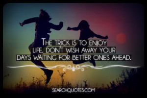 The trick is to enjoy life. Don't wish away your days waiting for ...