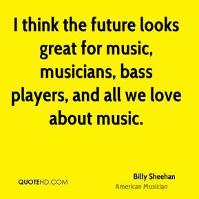 think the future looks great for music, musicians, bass players, and ...
