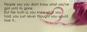 you dont know what you've got until its gone. But the truth is, you ...