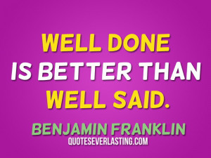 Well done is better than well said. – Benjamin Franklin