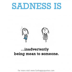 Sadness is, inadvertently being mean to someone.