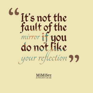 ... : it's not the fault of the mirror if you do not like your reflection