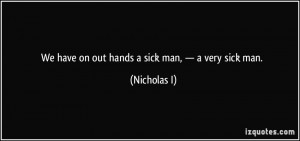 We have on out hands a sick man, — a very sick man. - Nicholas I