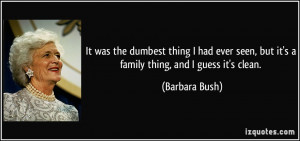 ... seen, but it's a family thing, and I guess it's clean. - Barbara Bush