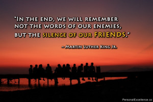 ... enemies, but the silence of our friends .” ~ Martin Luther King Jr