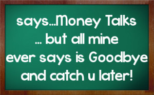 says...Money Talks ... but all mine ever says is Goodbye and catch u ...