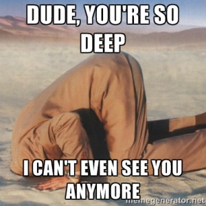 you're so deep - dude, you're so deep i can't even see you anymore