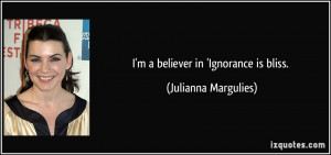 believer in 'Ignorance is bliss. - Julianna Margulies