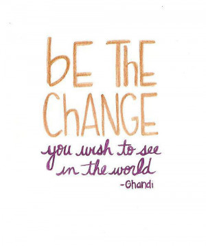 Be the change you wish to see in the world