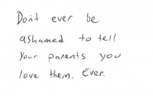 Don't ever be ashamed to tell your parents you love them ever ...