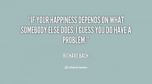 If your happiness depends on what somebody else does, I guess you do ...