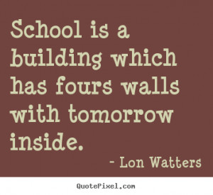 ... quotes - School is a building which has fours walls with tomorrow