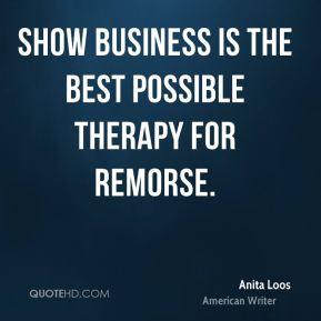 Anita Loos - Show business is the best possible therapy for remorse.