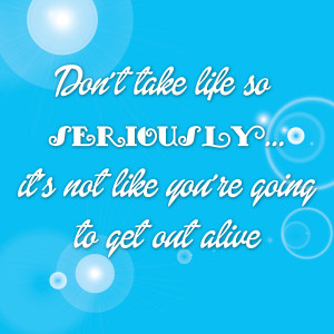 Don't take life so seriously. It's not like you're going to get out ...