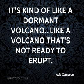 ... of like a dormant volcano...like a volcano that's not ready to erupt