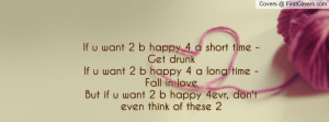 If u want 2 b happy 4 a short time - Get drunkIf u want 2 b happy 4 a ...