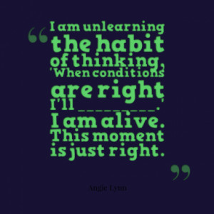 am unlearning the habit of thinking, 'When conditions are right I'll ...