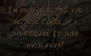 ... only bugging you because i care...if i didn't care I'd just walk away