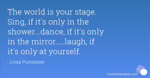 The world is your stage. Sing, if it's only in the shower...dance, if ...
