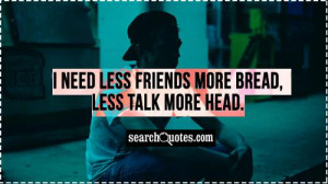 need less friends more bread, less talk more head.
