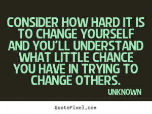 Consider how hard it is to change yourself and you'll understand what ...