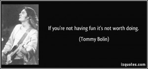 If you're not having fun it's not worth doing. - Tommy Bolin
