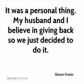 It was a personal thing. My husband and I believe in giving back so we ...