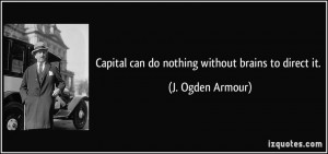Capital can do nothing without brains to direct it. - J. Ogden Armour