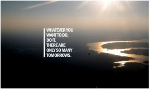 Whatever you want to do, do it, there are only so many tomorrows.
