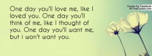 One day you'll love me, like I loved you. One day you'll think of me ...