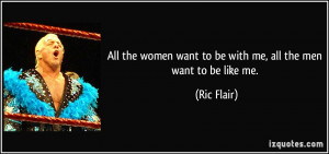 ... women want to be with me, all the men want to be like me. - Ric Flair