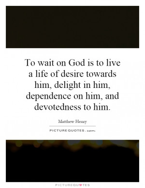 live a life of desire towards him, delight in him, dependence on him ...