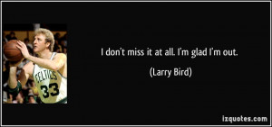 don't miss it at all. I'm glad I'm out. - Larry Bird